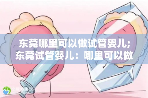 东莞哪里可以做试管婴儿;东莞试管婴儿：哪里可以做？攻略全解析