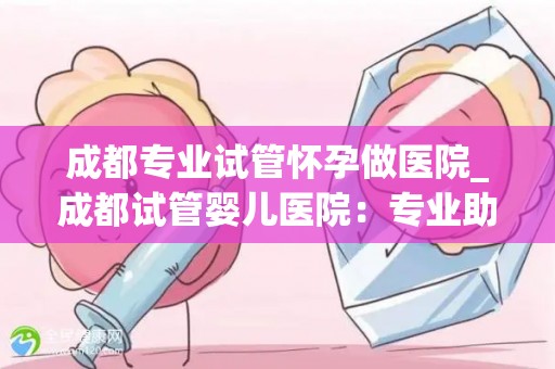 成都专业试管怀孕做医院_成都试管婴儿医院:专业助孕,圆梦之旅 成都专业试管怀孕做医院_成都试管婴儿医院:专业助孕,圆梦之旅