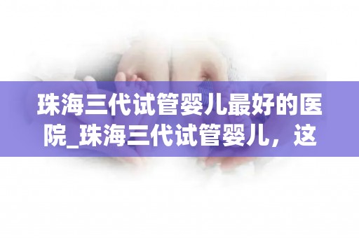珠海三代试管婴儿最好的医院_珠海三代试管婴儿，这家医院独领风骚