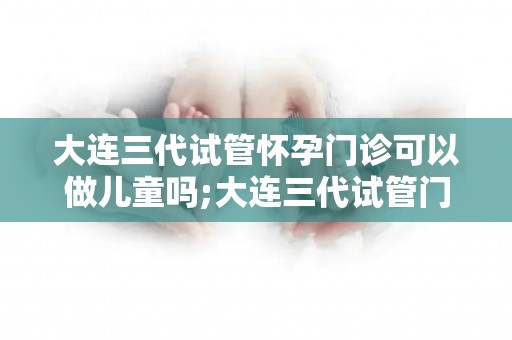 大连三代试管怀孕门诊可以做儿童吗;大连三代试管门诊：能否助三代同堂？
