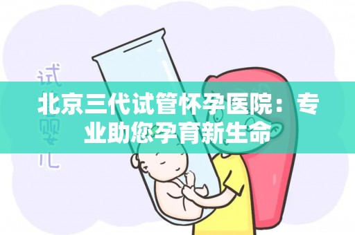 北京三代试管怀孕医院：专业助您孕育新生命