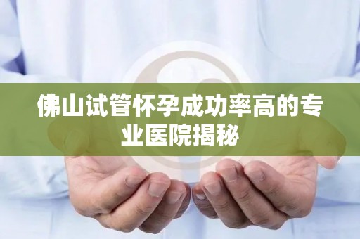 佛山试管怀孕成功率高的专业医院揭秘 佛山试管怀孕成功率高的专业医院揭秘