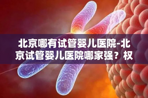 北京哪有试管婴儿医院-北京试管婴儿医院哪家强?权威推荐 北京哪有试管婴儿医院-北京试管婴儿医院哪家强?权威推荐