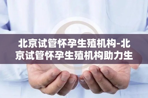 北京试管怀孕生殖机构-北京试管怀孕生殖机构助力生育新希望