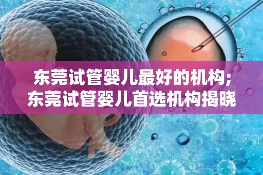 东莞试管婴儿最好的机构;东莞试管婴儿首选机构揭晓 东莞试管婴儿最好的机构;东莞试管婴儿首选机构揭晓