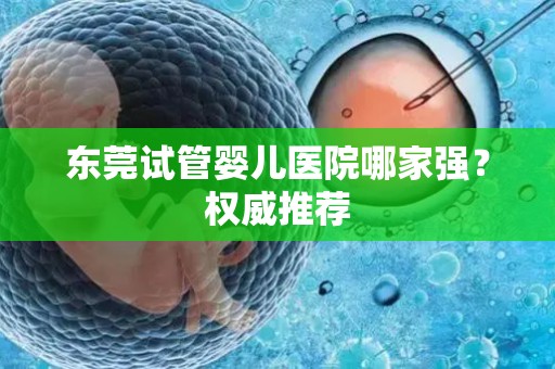 东莞试管婴儿医院哪家强？权威推荐