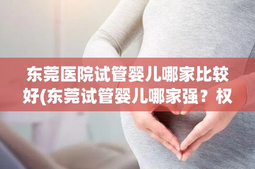 东莞医院试管婴儿哪家比较好(东莞试管婴儿哪家强？权威推荐揭晓)