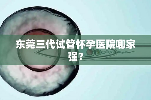 东莞三代试管怀孕医院哪家强? 东莞三代试管怀孕医院哪家强?