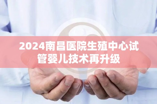 2024南昌医院生殖中心试管婴儿技术再升级