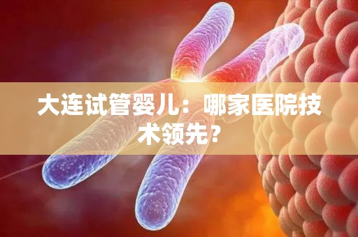 大连试管婴儿：哪家医院技术领先？