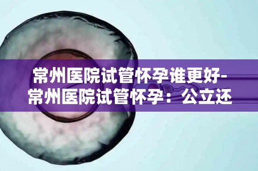 常州医院试管怀孕谁更好-常州医院试管怀孕:公立还是私立医院更胜一筹? 常州医院试管怀孕谁更好-常州医院试管怀孕:公立还是私立医院更胜一筹?