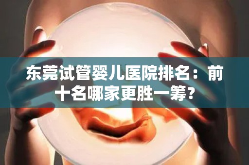 东莞试管婴儿医院排名:前十名哪家更胜一筹? 东莞试管婴儿医院排名:前十名哪家更胜一筹?