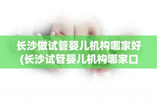 长沙做试管婴儿机构哪家好(长沙试管婴儿机构哪家口碑好?) 长沙做试管婴儿机构哪家好(长沙试管婴儿机构哪家口碑好?)