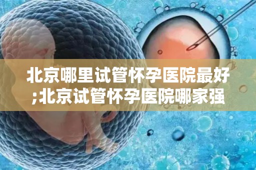 北京哪里试管怀孕医院最好;北京试管怀孕医院哪家强？权威排名揭晓