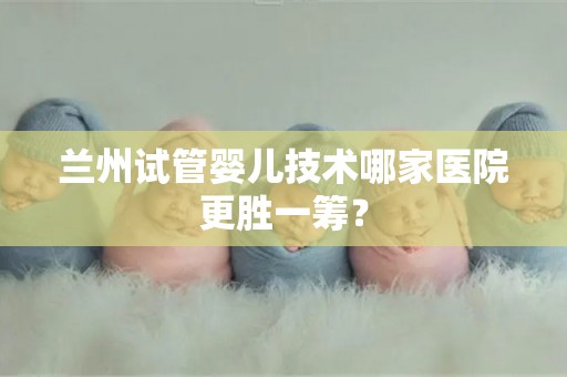 兰州试管婴儿技术哪家医院更胜一筹? 兰州试管婴儿技术哪家医院更胜一筹?