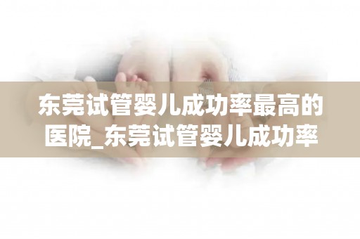 东莞试管婴儿成功率最高的医院_东莞试管婴儿成功率之冠医院揭秘