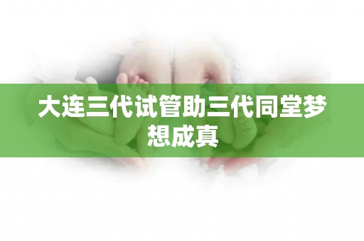 大连三代试管助三代同堂梦想成真 大连三代试管助三代同堂梦想成真