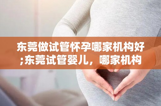 东莞做试管怀孕哪家机构好;东莞试管婴儿,哪家机构更专业? 东莞做试管怀孕哪家机构好;东莞试管婴儿,哪家机构更专业?