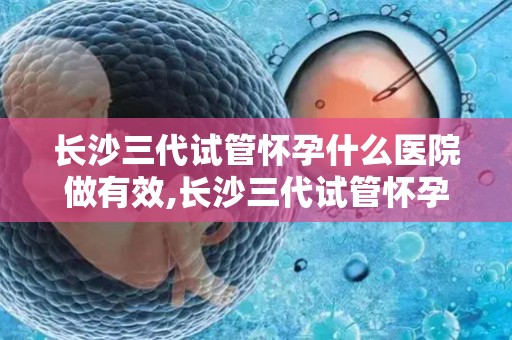 长沙三代试管怀孕什么医院做有效,长沙三代试管怀孕,哪家医院技术更胜一筹? 长沙三代试管怀孕什么医院做有效,长沙三代试管怀孕,哪家医院技术更胜一筹?