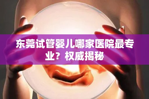 东莞试管婴儿哪家医院最专业?权威揭秘 东莞试管婴儿哪家医院最专业?权威揭秘
