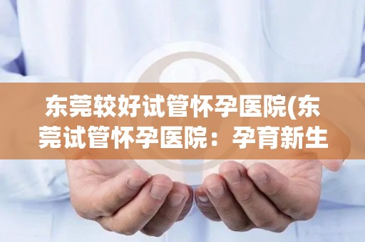 东莞较好试管怀孕医院(东莞试管怀孕医院：孕育新生命的专业选择)