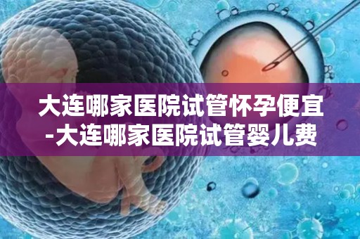 大连哪家医院试管怀孕便宜-大连哪家医院试管婴儿费用最低? 大连哪家医院试管怀孕便宜-大连哪家医院试管婴儿费用最低?