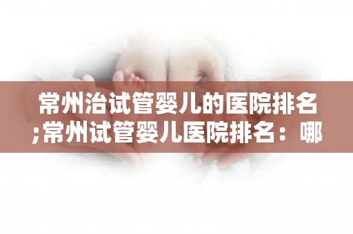 常州治试管婴儿的医院排名;常州试管婴儿医院排名:哪家医院更胜一筹? 常州治试管婴儿的医院排名;常州试管婴儿医院排名:哪家医院更胜一筹?