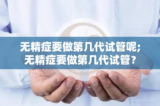 无精症要做第几代试管呢;无精症要做第几代试管？