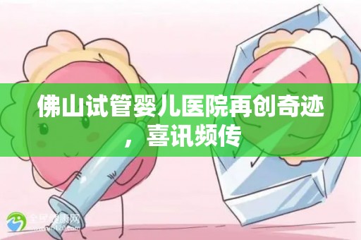佛山试管婴儿医院再创奇迹，喜讯频传