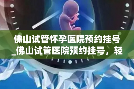 佛山试管怀孕医院预约挂号_佛山试管医院预约挂号，轻松一步