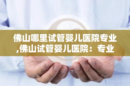 佛山哪里试管婴儿医院专业,佛山试管婴儿医院：专业助您圆梦好孕