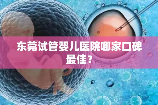 东莞试管婴儿医院哪家口碑最佳? 东莞试管婴儿医院哪家口碑最佳?