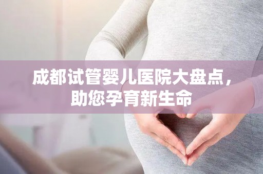 成都试管婴儿医院大盘点，助您孕育新生命