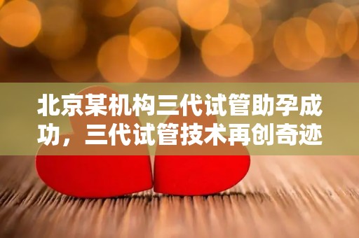 北京某机构三代试管助孕成功,三代试管技术再创奇迹 北京某机构三代试管助孕成功,三代试管技术再创奇迹