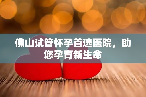 佛山试管怀孕首选医院，助您孕育新生命