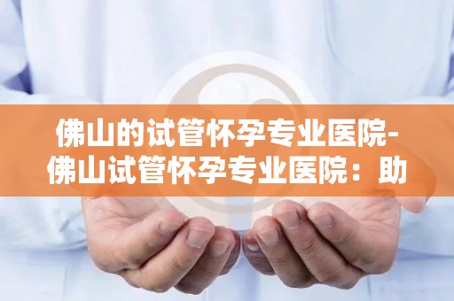 佛山的试管怀孕专业医院-佛山试管怀孕专业医院：助孕新希望，孕育未来之路