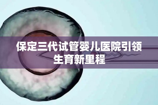 保定三代试管婴儿医院引领生育新里程 保定三代试管婴儿医院引领生育新里程
