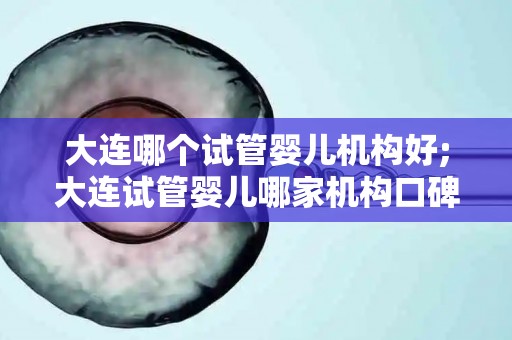 大连哪个试管婴儿机构好;大连试管婴儿哪家机构口碑佳？