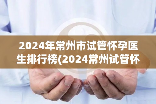 2024年常州市试管怀孕医生排行榜(2024常州试管怀孕医生实力榜揭晓) 2024年常州市试管怀孕医生排行榜(2024常州试管怀孕医生实力榜揭晓)