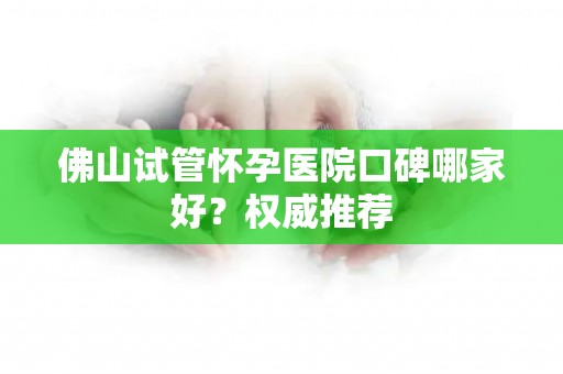 佛山试管怀孕医院口碑哪家好?权威推荐 佛山试管怀孕医院口碑哪家好?权威推荐