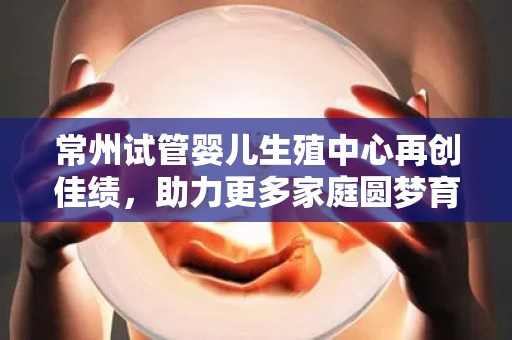 常州试管婴儿生殖中心再创佳绩，助力更多家庭圆梦育儿