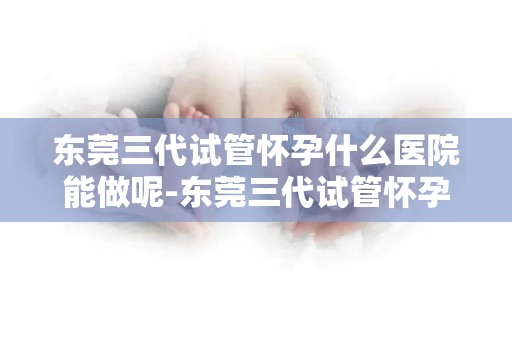 东莞三代试管怀孕什么医院能做呢-东莞三代试管怀孕：哪家医院技术领先？