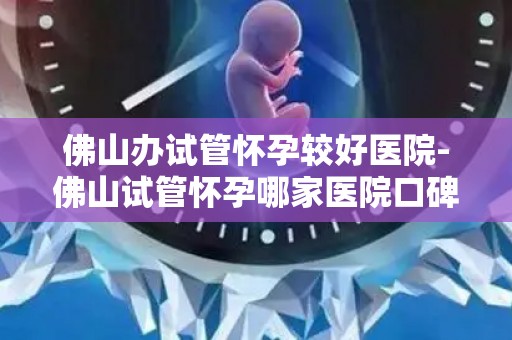 佛山办试管怀孕较好医院-佛山试管怀孕哪家医院口碑好? 佛山办试管怀孕较好医院-佛山试管怀孕哪家医院口碑好?