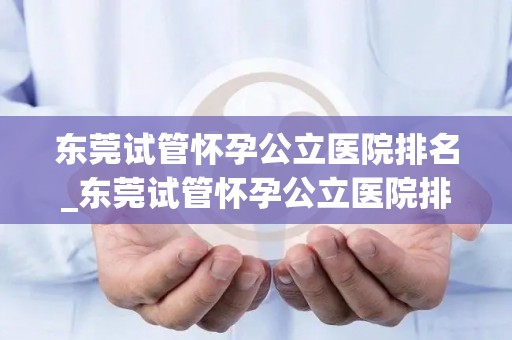 东莞试管怀孕公立医院排名_东莞试管怀孕公立医院排名揭晓，哪家医院更胜一筹？