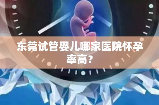 东莞试管婴儿哪家医院怀孕率高? 东莞试管婴儿哪家医院怀孕率高?