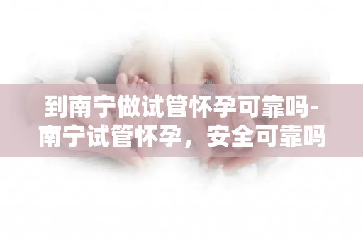 到南宁做试管怀孕可靠吗-南宁试管怀孕，安全可靠吗？