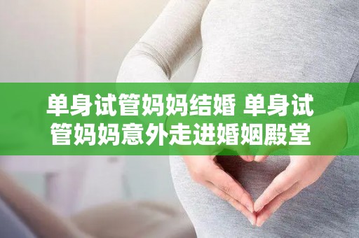 单身试管妈妈结婚 单身试管妈妈意外走进婚姻殿堂