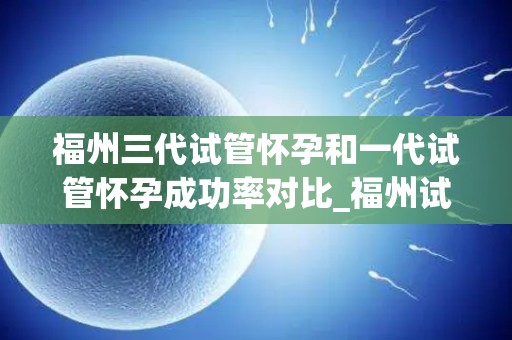 福州三代试管怀孕和一代试管怀孕成功率对比_福州试管婴儿：三代与一代成功率大揭秘