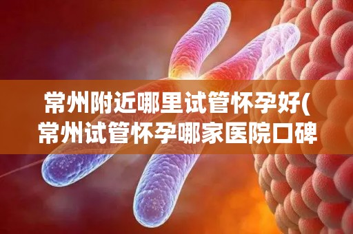 常州附近哪里试管怀孕好(常州试管怀孕哪家医院口碑佳？)