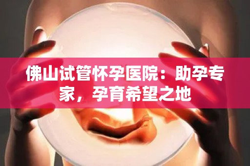 佛山试管怀孕医院：助孕专家，孕育希望之地